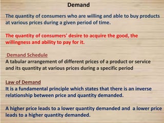 1
Demand
The quantity of consumers who are willing and able to buy products
at various prices during a given period of time.
The quantity of consumers' desire to acquire the good, the
willingness and ability to pay for it.
Demand Schedule
A tabular arrangement of different prices of a product or service
and its quantity at various prices during a specific period
Law of Demand
It is a fundamental principle which states that there is an inverse
relationship between price and quantity demanded.
A higher price leads to a lower quantity demanded and a lower price
leads to a higher quantity demanded.
 