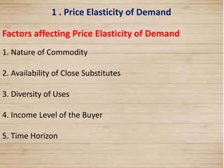 11
1 . Price Elasticity of Demand
Factors affecting Price Elasticity of Demand
1. Nature of Commodity
2. Availability of Close Substitutes
3. Diversity of Uses
4. Income Level of the Buyer
5. Time Horizon
 