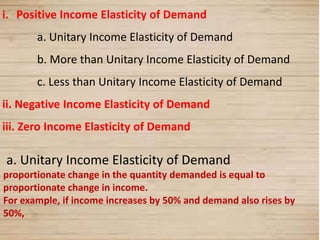 20
i. Positive Income Elasticity of Demand
a. Unitary Income Elasticity of Demand
b. More than Unitary Income Elasticity of Demand
c. Less than Unitary Income Elasticity of Demand
ii. Negative Income Elasticity of Demand
iii. Zero Income Elasticity of Demand
a. Unitary Income Elasticity of Demand
proportionate change in the quantity demanded is equal to
proportionate change in income.
For example, if income increases by 50% and demand also rises by
50%,
 