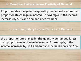 22
b. More than Unitary Income Elasticity of Demand
Proportionate change in the quantity demanded is more than
proportionate change in income. For example, if the income
increases by 50% and demand rises by 100%.
the proportionate change in, the quantity demanded is less
than proportionate change in income. For example, if the
income increases by 50% and demand increases only by 25%.
c. Less than Unitary Income Elasticity of Demand:
 