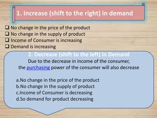 28
1. Increase (shift to the right) in demand
 No change in the price of the product
 No change in the supply of product
 Income of Consumer is increasing
 Demand is increasing
2. Decrease (shift to the left) in Demand
Due to the decrease in income of the consumer,
the purchasing power of the consumer will also decrease
a.No change in the price of the product
b.No change in the supply of product
c.Income of Consumer is decreasing
d.So demand for product decreasing
 