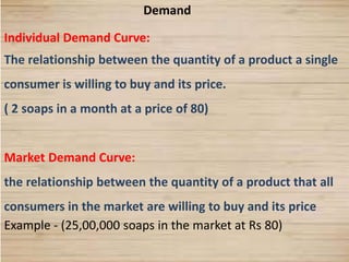 6
Demand
Individual Demand Curve:
The relationship between the quantity of a product a single
consumer is willing to buy and its price.
( 2 soaps in a month at a price of 80)
Market Demand Curve:
the relationship between the quantity of a product that all
consumers in the market are willing to buy and its price
Example - (25,00,000 soaps in the market at Rs 80)
 