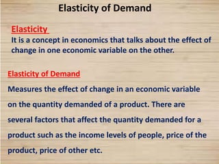9
Elasticity of Demand
Elasticity
It is a concept in economics that talks about the effect of
change in one economic variable on the other.
Elasticity of Demand
Measures the effect of change in an economic variable
on the quantity demanded of a product. There are
several factors that affect the quantity demanded for a
product such as the income levels of people, price of the
product, price of other etc.
 
