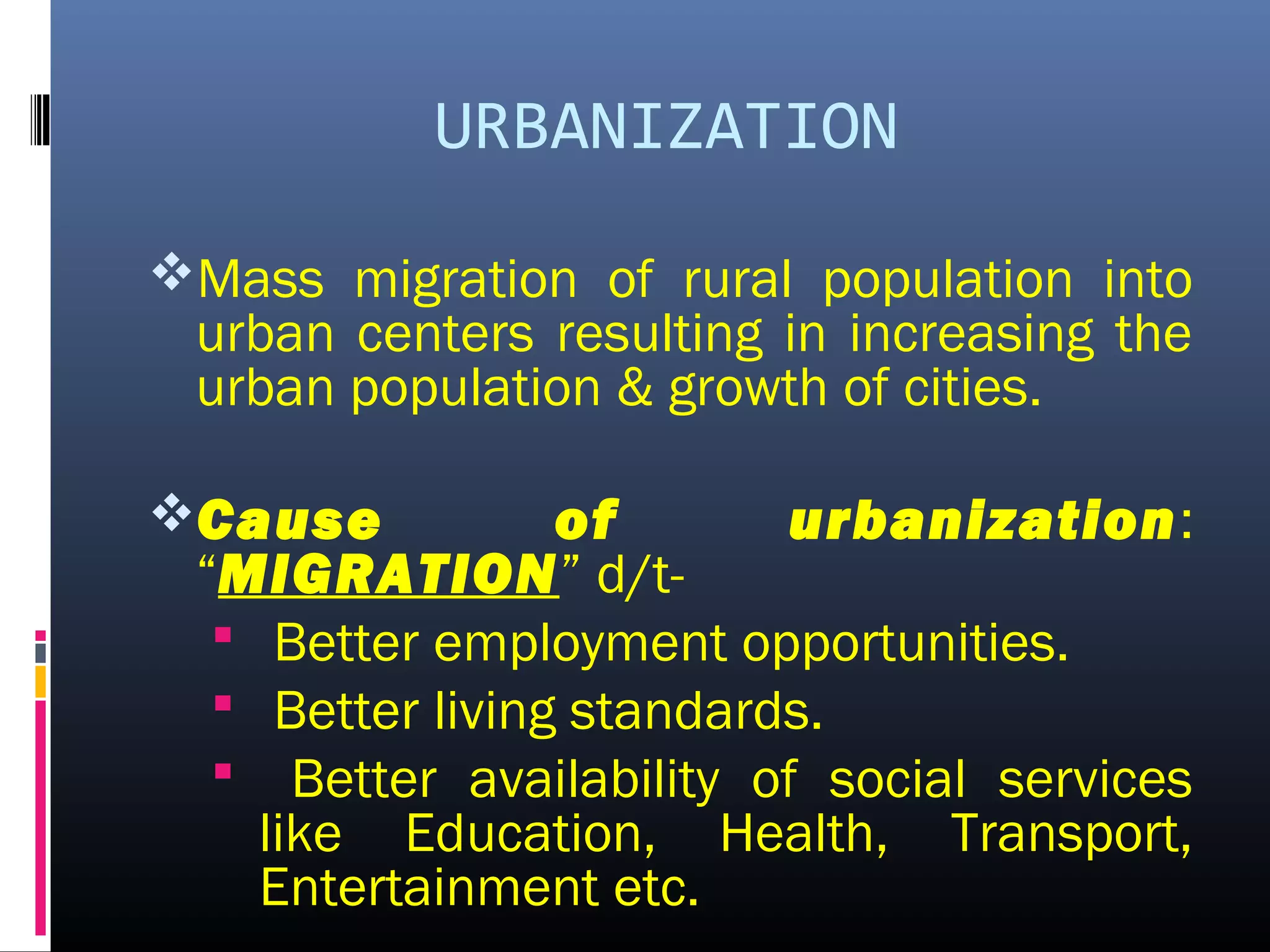 URBANIZATION
Mass migration of rural population into
urban centers resulting in increasing the
urban population & growth of cities.
Cause of urbanization:
“MIGRATION” d/t-
 Better employment opportunities.
 Better living standards.
 Better availability of social services
like Education, Health, Transport,
Entertainment etc.
 