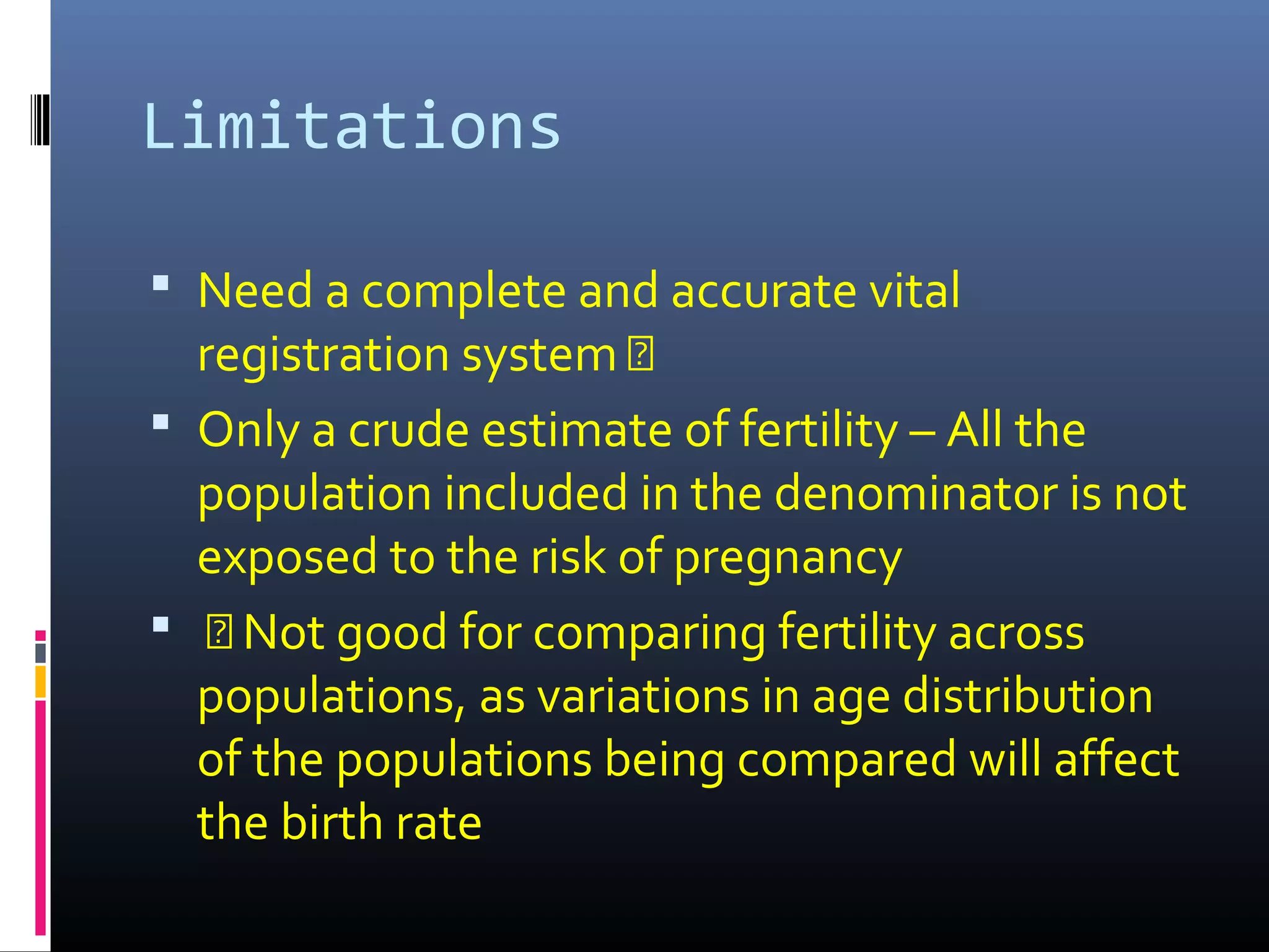 Limitations
 Need a complete and accurate vital
registration system Š
 Only a crude estimate of fertility – All the
population included in the denominator is not
exposed to the risk of pregnancy
 Š Not good for comparing fertility across
populations, as variations in age distribution
of the populations being compared will affect
the birth rate
 