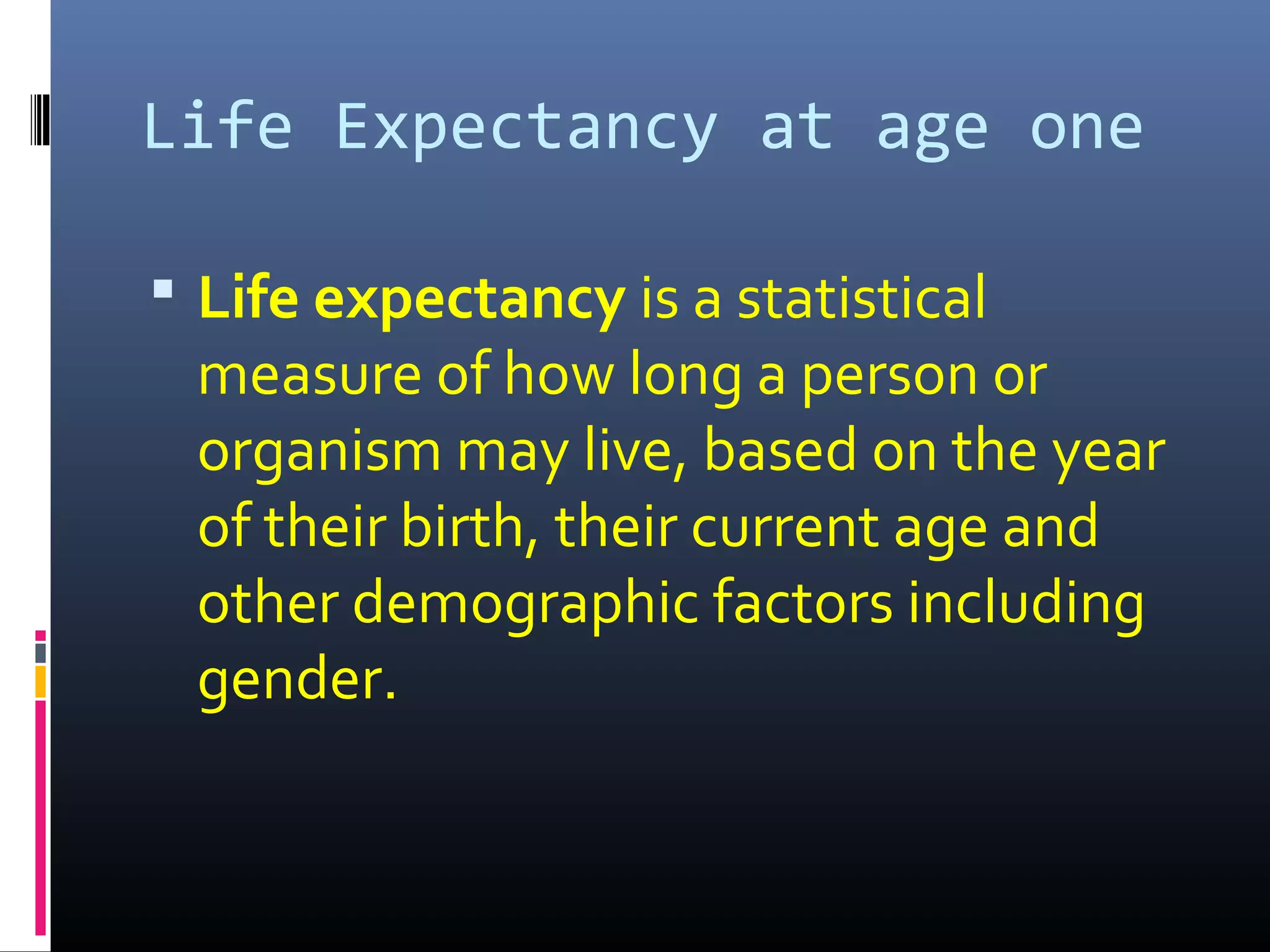Life Expectancy at age one
 Life expectancy is a statistical
measure of how long a person or
organism may live, based on the year
of their birth, their current age and
other demographic factors including
gender.
 