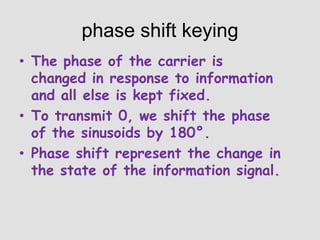 phase shift keying
• The phase of the carrier is
changed in response to information
and all else is kept fixed.
• To transmit 0, we shift the phase
of the sinusoids by 180°.
• Phase shift represent the change in
the state of the information signal.

 