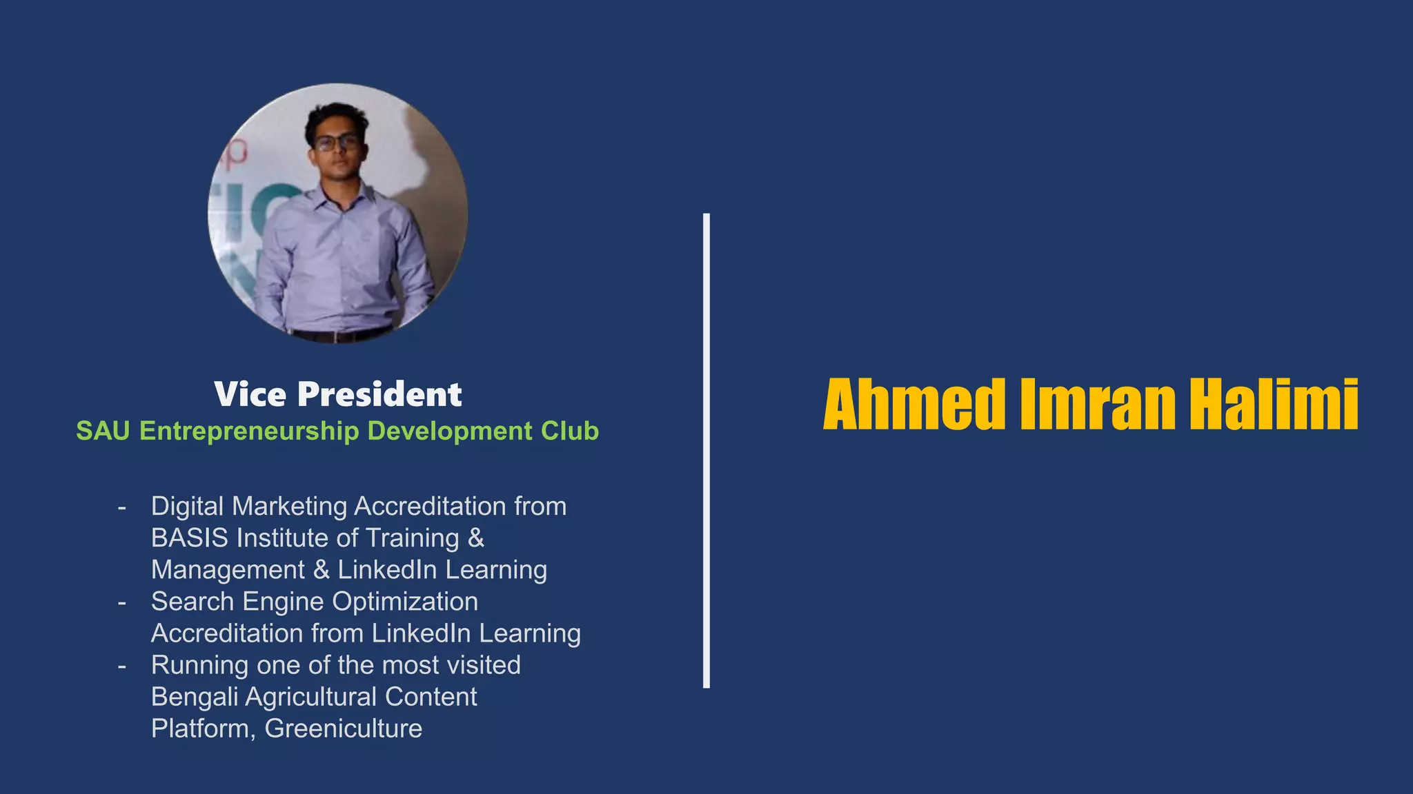 Vice President
SAU Entrepreneurship Development Club
- Digital Marketing Accreditation from
BASIS Institute of Training &
Management & LinkedIn Learning
- Search Engine Optimization
Accreditation from LinkedIn Learning
- Running one of the most visited
Bengali Agricultural Content
Platform, Greeniculture
Ahmed Imran Halimi
 