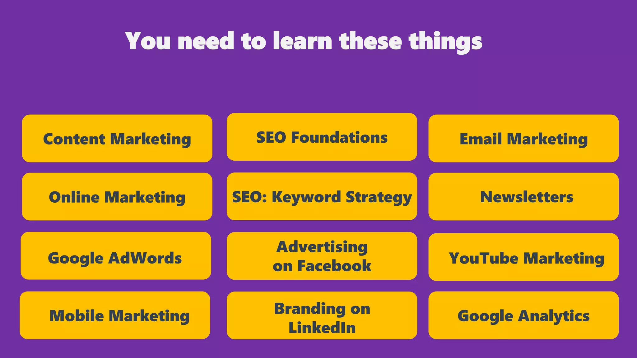 SEO Foundations
SEO: Keyword Strategy
Advertising
on Facebook
Branding on
LinkedIn
Content Marketing
YouTube Marketing
Newsletters
Email Marketing
Google Analytics
Online Marketing
Google AdWords
Mobile Marketing
You need to learn these things
 