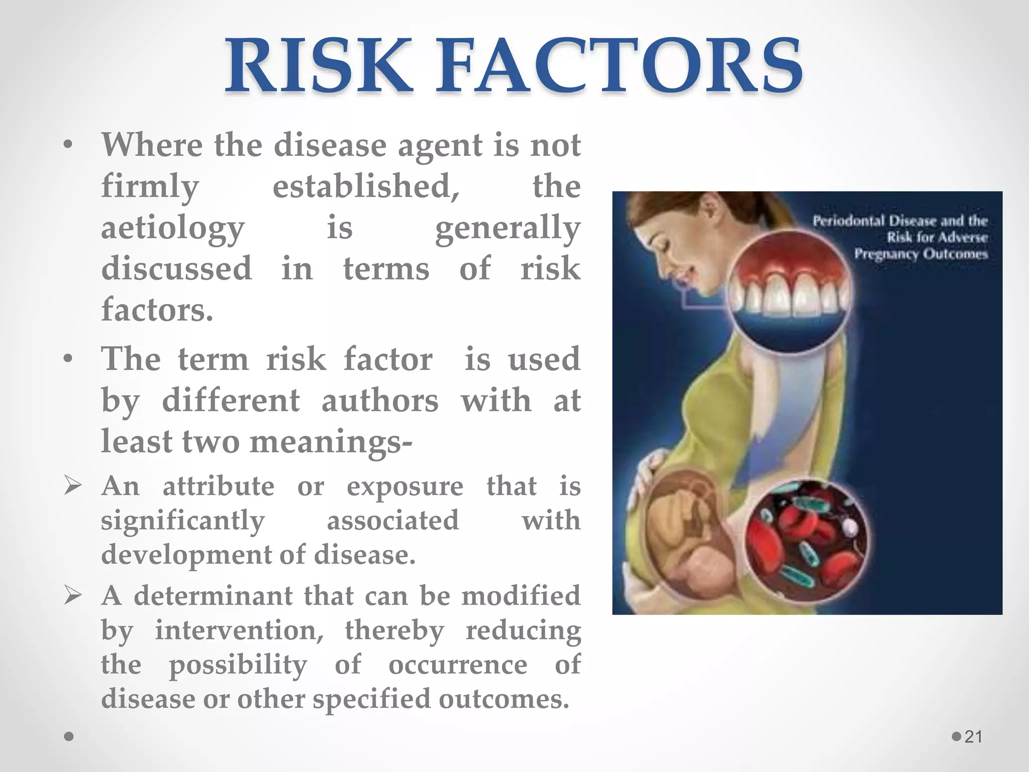 RISK FACTORS
• Where the disease agent is not
firmly established, the
aetiology is generally
discussed in terms of risk
factors.
• The term risk factor is used
by different authors with at
least two meanings-
 An attribute or exposure that is
significantly associated with
development of disease.
 A determinant that can be modified
by intervention, thereby reducing
the possibility of occurrence of
disease or other specified outcomes.
21
 