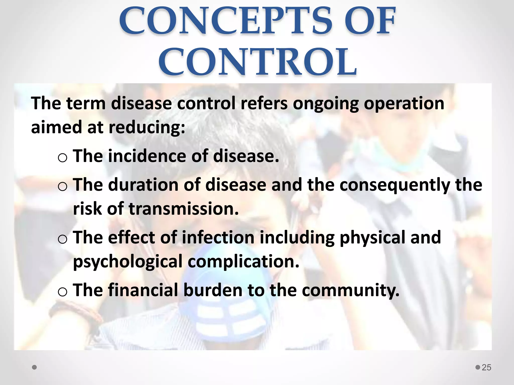 CONCEPTS OF
CONTROL
The term disease control refers ongoing operation
aimed at reducing:
o The incidence of disease.
o The duration of disease and the consequently the
risk of transmission.
o The effect of infection including physical and
psychological complication.
o The financial burden to the community.
25
 