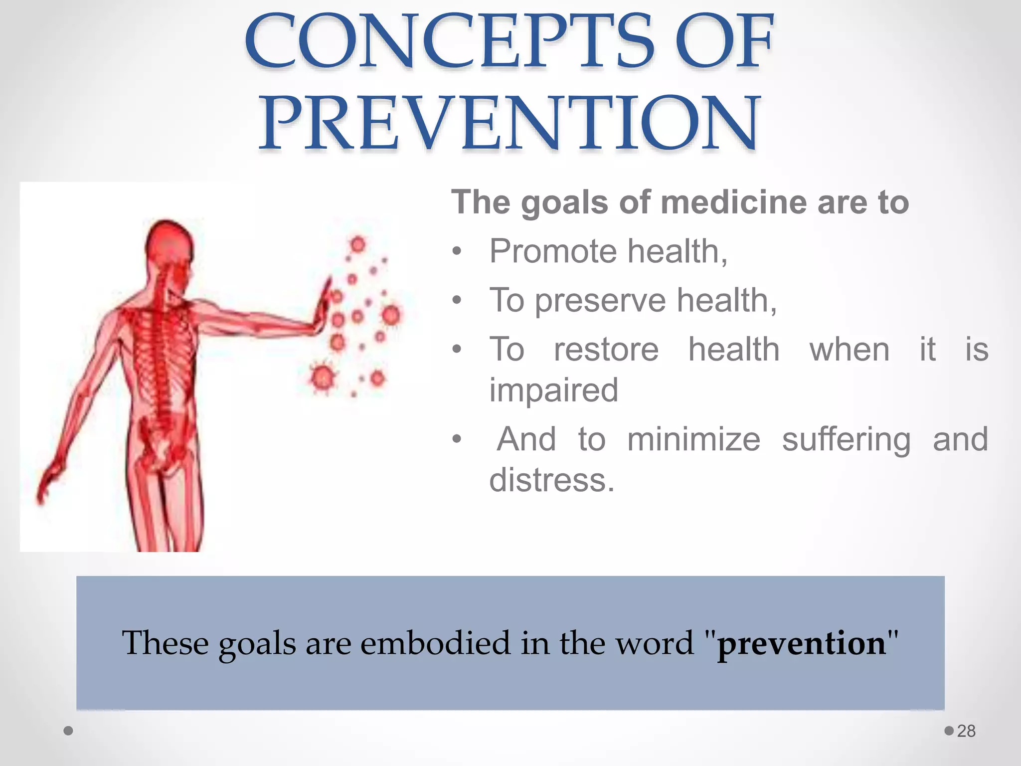 CONCEPTS OF
PREVENTION
The goals of medicine are to
• Promote health,
• To preserve health,
• To restore health when it is
impaired
• And to minimize suffering and
distress.
28
These goals are embodied in the word "prevention"
 