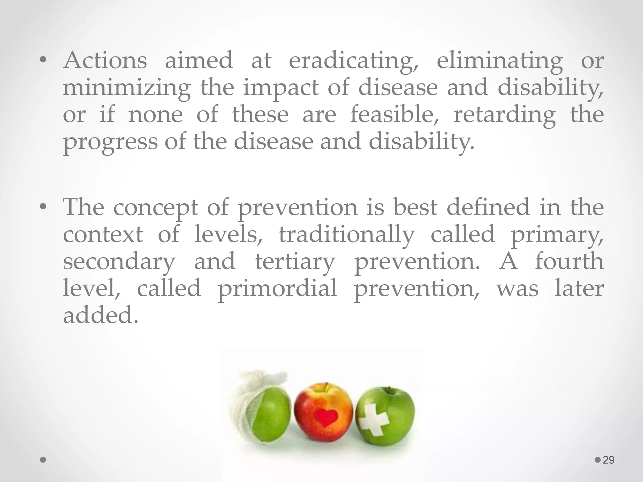 • Actions aimed at eradicating, eliminating or
minimizing the impact of disease and disability,
or if none of these are feasible, retarding the
progress of the disease and disability.
• The concept of prevention is best defined in the
context of levels, traditionally called primary,
secondary and tertiary prevention. A fourth
level, called primordial prevention, was later
added.
29
 