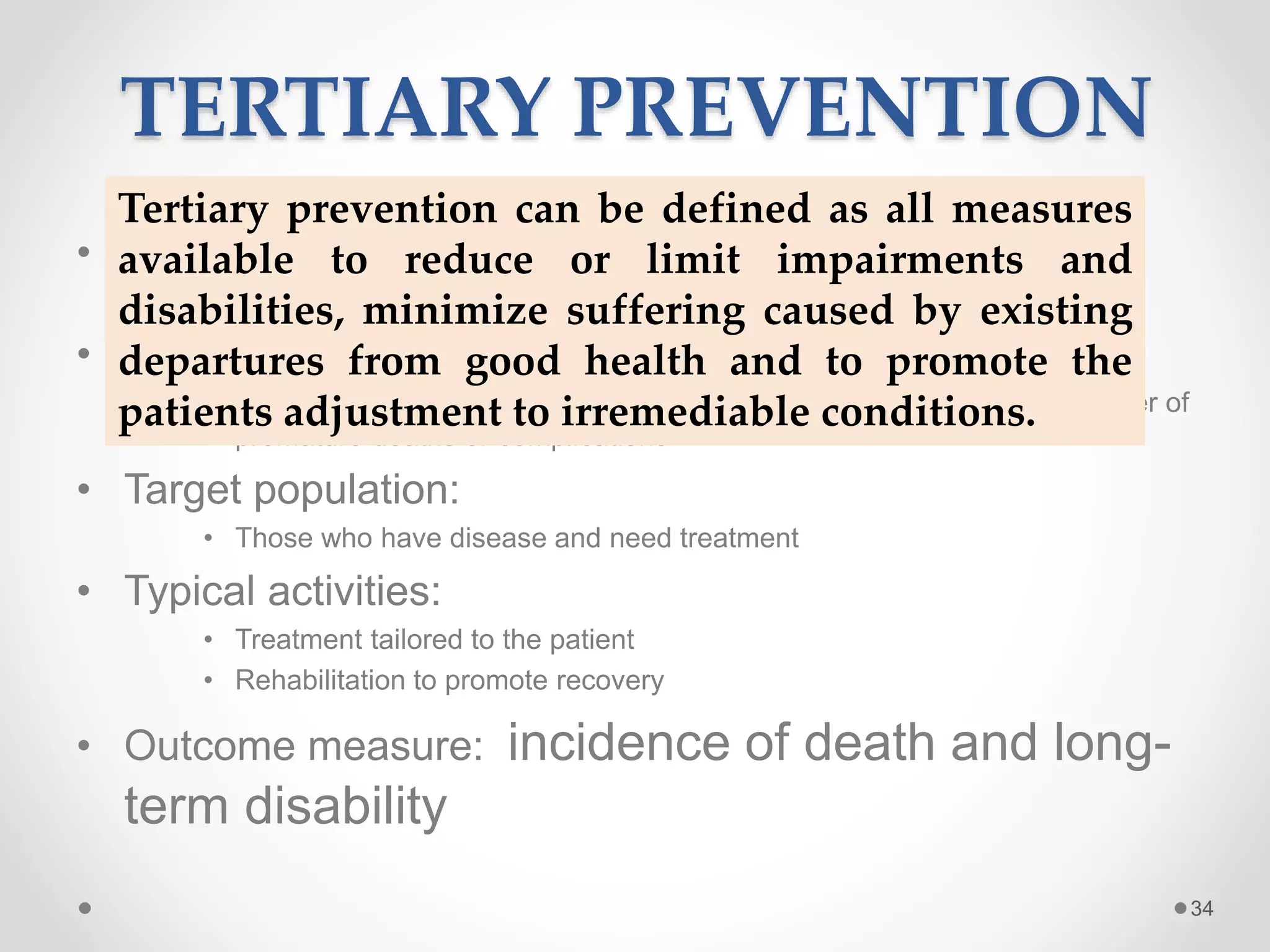 TERTIARY PREVENTION
• Goal:
• Reduce number of complications, deaths
• Rationale:
• By reducing disease severity and increasing recovery, can reduce number of
premature deaths or complications
• Target population:
• Those who have disease and need treatment
• Typical activities:
• Treatment tailored to the patient
• Rehabilitation to promote recovery
• Outcome measure: incidence of death and long-
term disability
34
Tertiary prevention can be defined as all measures
available to reduce or limit impairments and
disabilities, minimize suffering caused by existing
departures from good health and to promote the
patients adjustment to irremediable conditions.
 