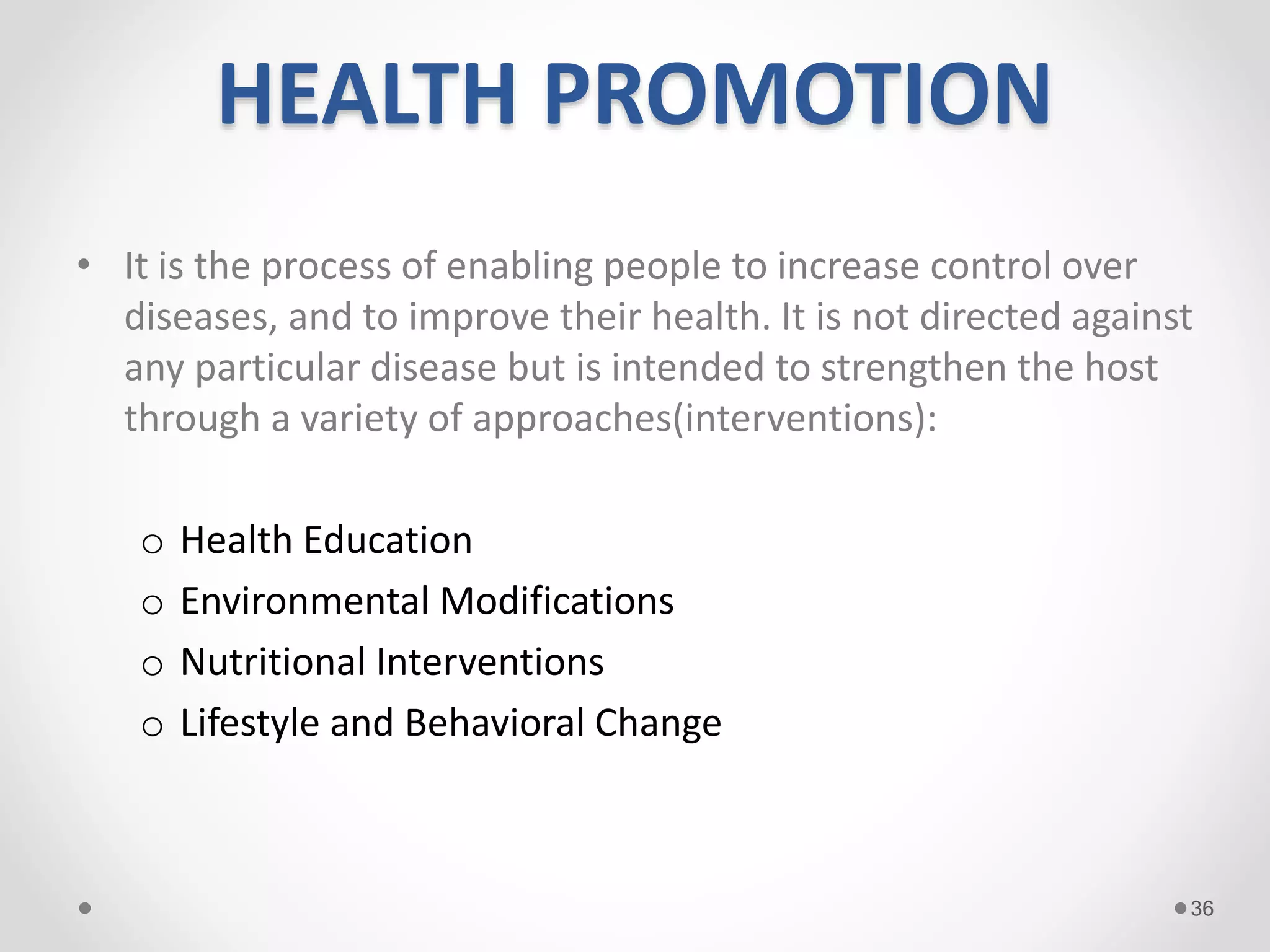 HEALTH PROMOTION
• It is the process of enabling people to increase control over
diseases, and to improve their health. It is not directed against
any particular disease but is intended to strengthen the host
through a variety of approaches(interventions):
o Health Education
o Environmental Modifications
o Nutritional Interventions
o Lifestyle and Behavioral Change
36
 