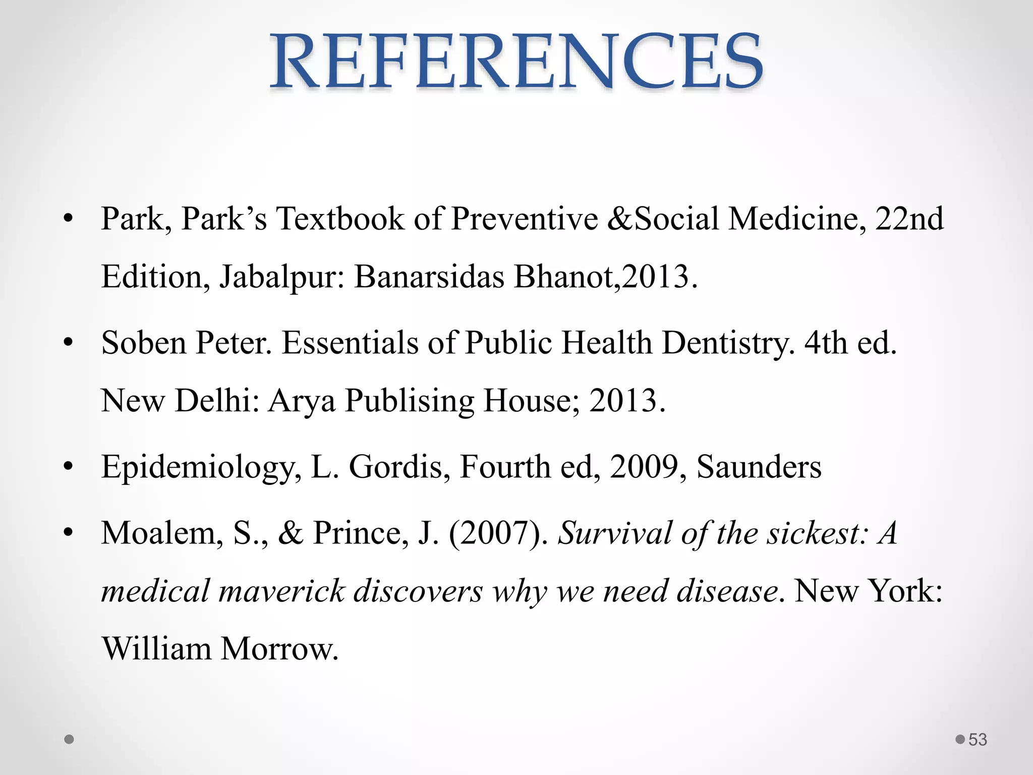 REFERENCES
• Park, Park’s Textbook of Preventive &Social Medicine, 22nd
Edition, Jabalpur: Banarsidas Bhanot,2013.
• Soben Peter. Essentials of Public Health Dentistry. 4th ed.
New Delhi: Arya Publising House; 2013.
• Epidemiology, L. Gordis, Fourth ed, 2009, Saunders
• Moalem, S., & Prince, J. (2007). Survival of the sickest: A
medical maverick discovers why we need disease. New York:
William Morrow.
53
 
