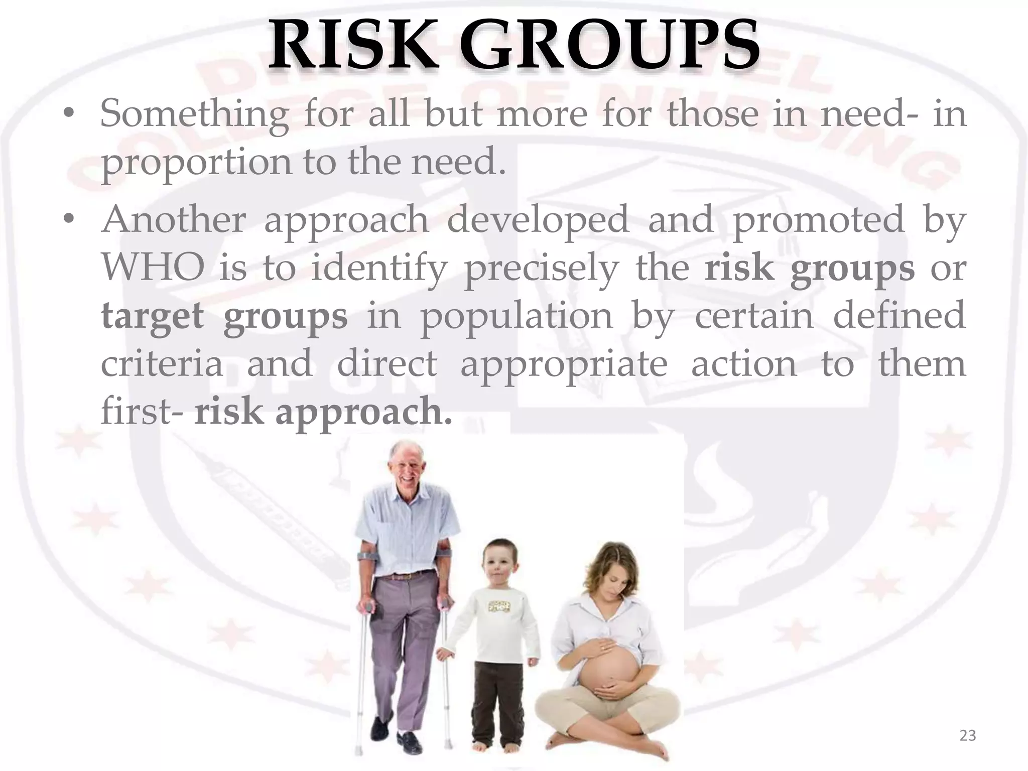 RISK GROUPS
23
• Something for all but more for those in need- in
proportion to the need.
• Another approach developed and promoted by
WHO is to identify precisely the risk groups or
target groups in population by certain defined
criteria and direct appropriate action to them
first- risk approach.
 