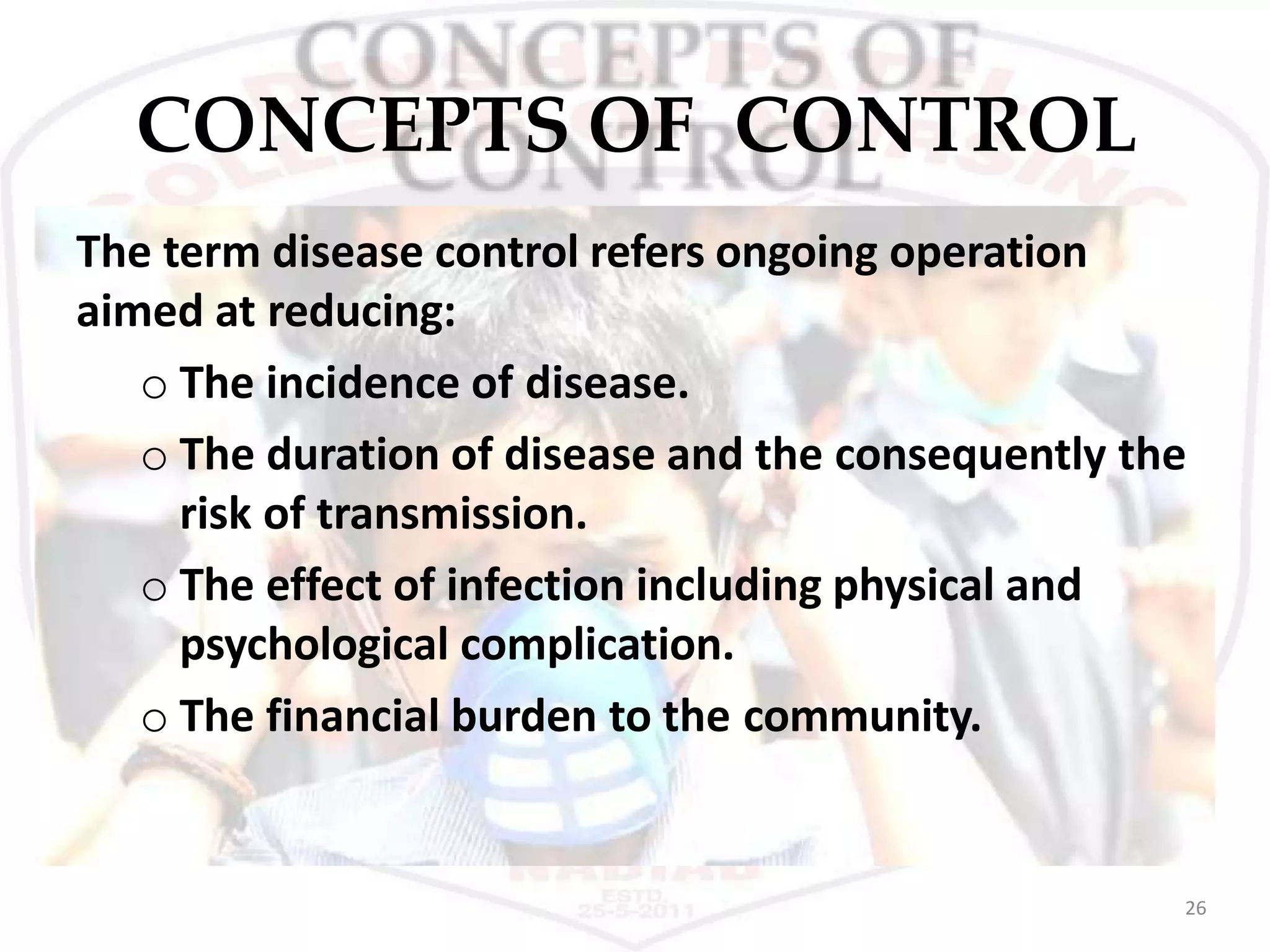 CONCEPTS OF CONTROL
26
The term disease control refers ongoing operation
aimed at reducing:
o The incidence of disease.
o The duration of disease and the consequently the
risk of transmission.
o The effect of infection including physical and
psychological complication.
o The financial burden to the community.
 