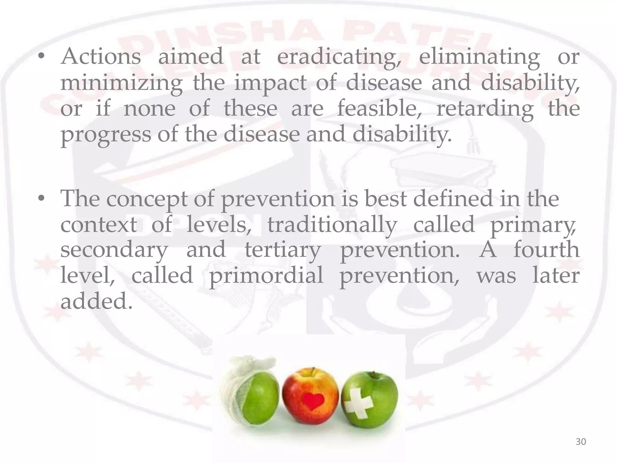 • Actions aimed at eradicating, eliminating or
minimizing the impact of disease and disability,
or if none of these are feasible, retarding the
progress of the disease and disability.
• The concept of prevention is best defined in the
context of levels, traditionally called primary,
secondary and tertiary
level, called primordial
prevention. A fourth
prevention, was later
added.
30
 
