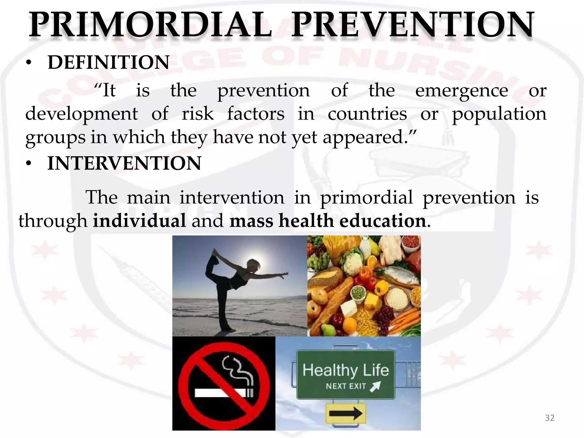 PRIMORDIAL PREVENTION
32
• DEFINITION
“It is
development of
the prevention
risk factors in
of the emergence or
countries or population
groups in which they have not yet appeared.”
• INTERVENTION
The main intervention in primordial prevention is
through individual and mass health education.
 