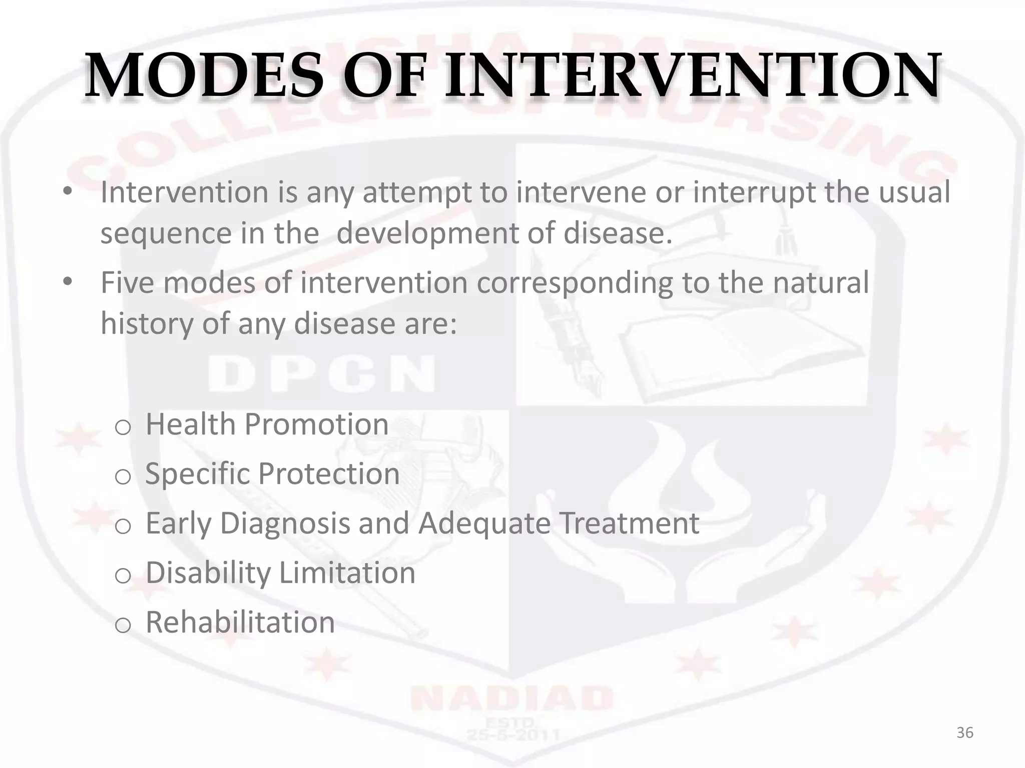 MODES OF INTERVENTION
36
• Intervention is any attempt to intervene or interrupt the usual
sequence in the development of disease.
• Five modes of intervention corresponding to the natural
history of any disease are:
o Health Promotion
o Specific Protection
o Early Diagnosis and Adequate Treatment
o Disability Limitation
o Rehabilitation
 