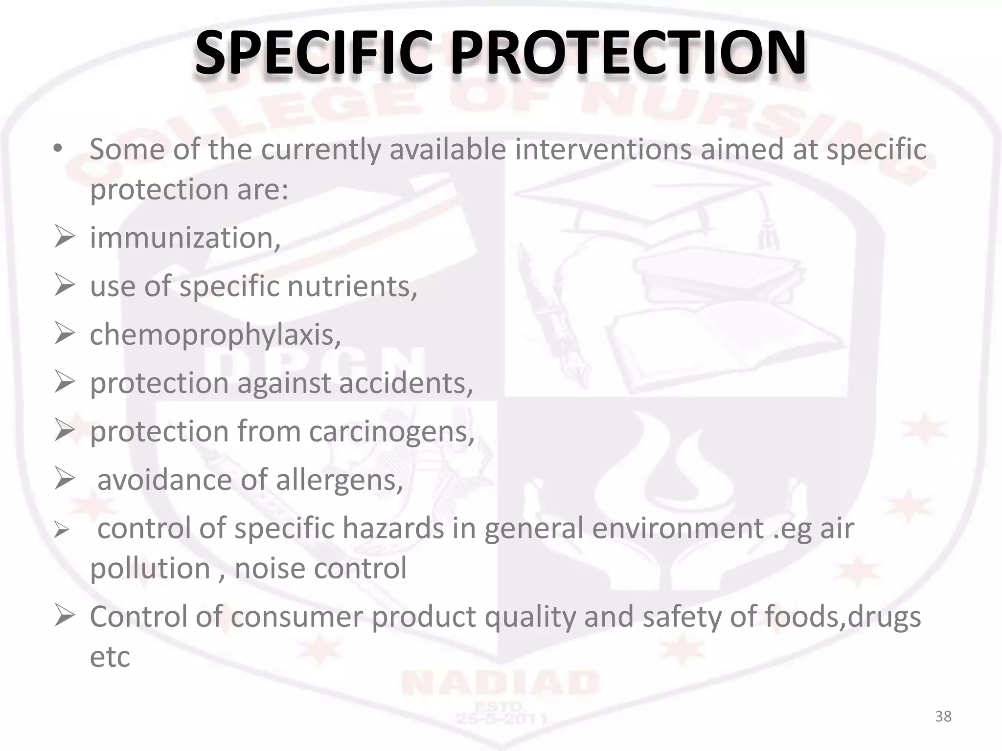 SPECIFIC PROTECTION
38
• Some of the currently available interventions aimed at specific
protection are:
 immunization,
 use of specific nutrients,
 chemoprophylaxis,
 protection against accidents,
 protection from carcinogens,
 avoidance of allergens,
 control of specific hazards in general environment .eg air
pollution , noise control
 Control of consumer product quality and safety of foods,drugs
etc
 