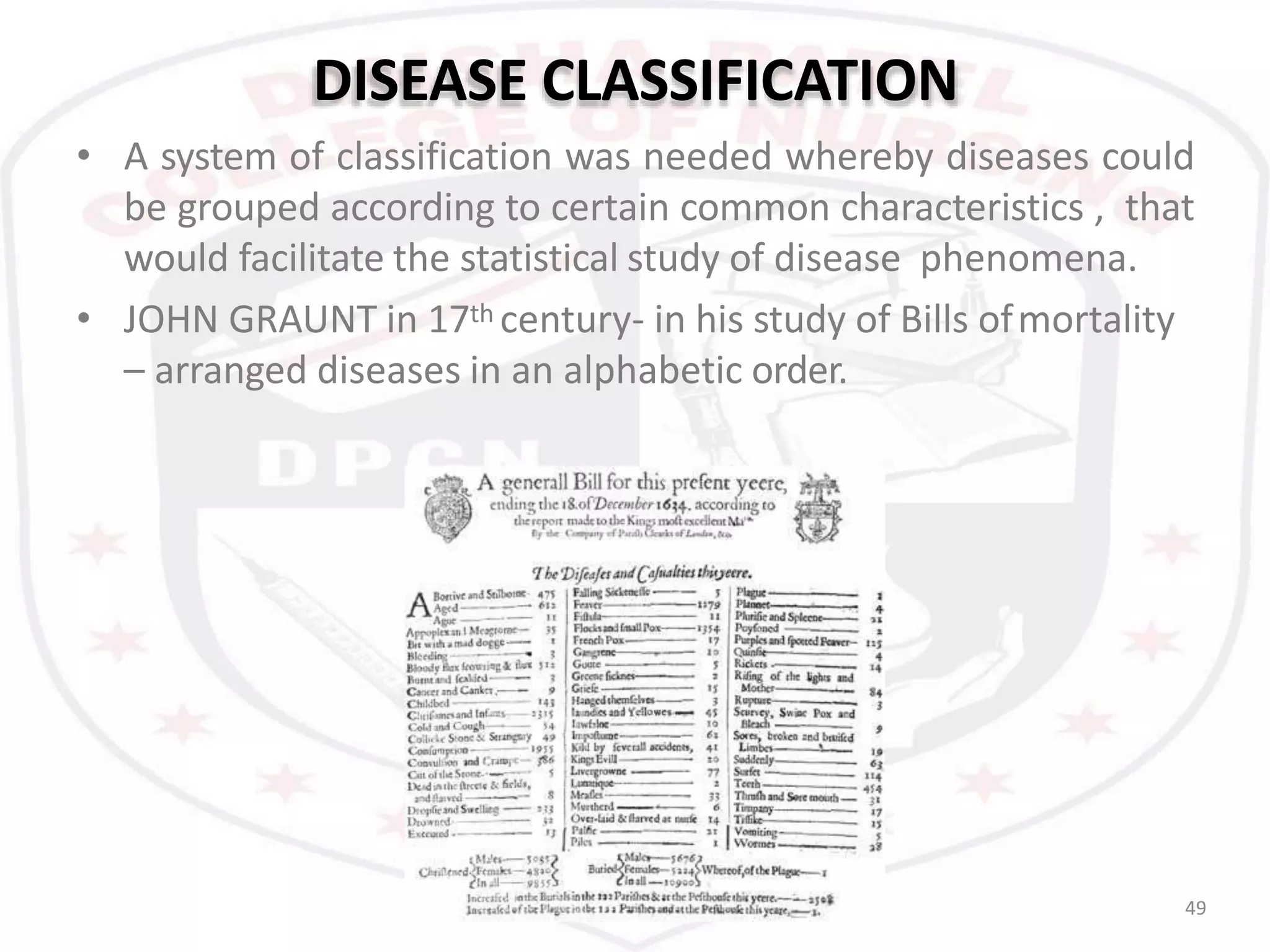 DISEASE CLASSIFICATION
49
• A system of classification was needed whereby diseases could
be grouped according to certain common characteristics , that
would facilitate the statistical study of disease phenomena.
• JOHN GRAUNT in 17th century- in his study of Bills ofmortality
– arranged diseases in an alphabetic order.
 