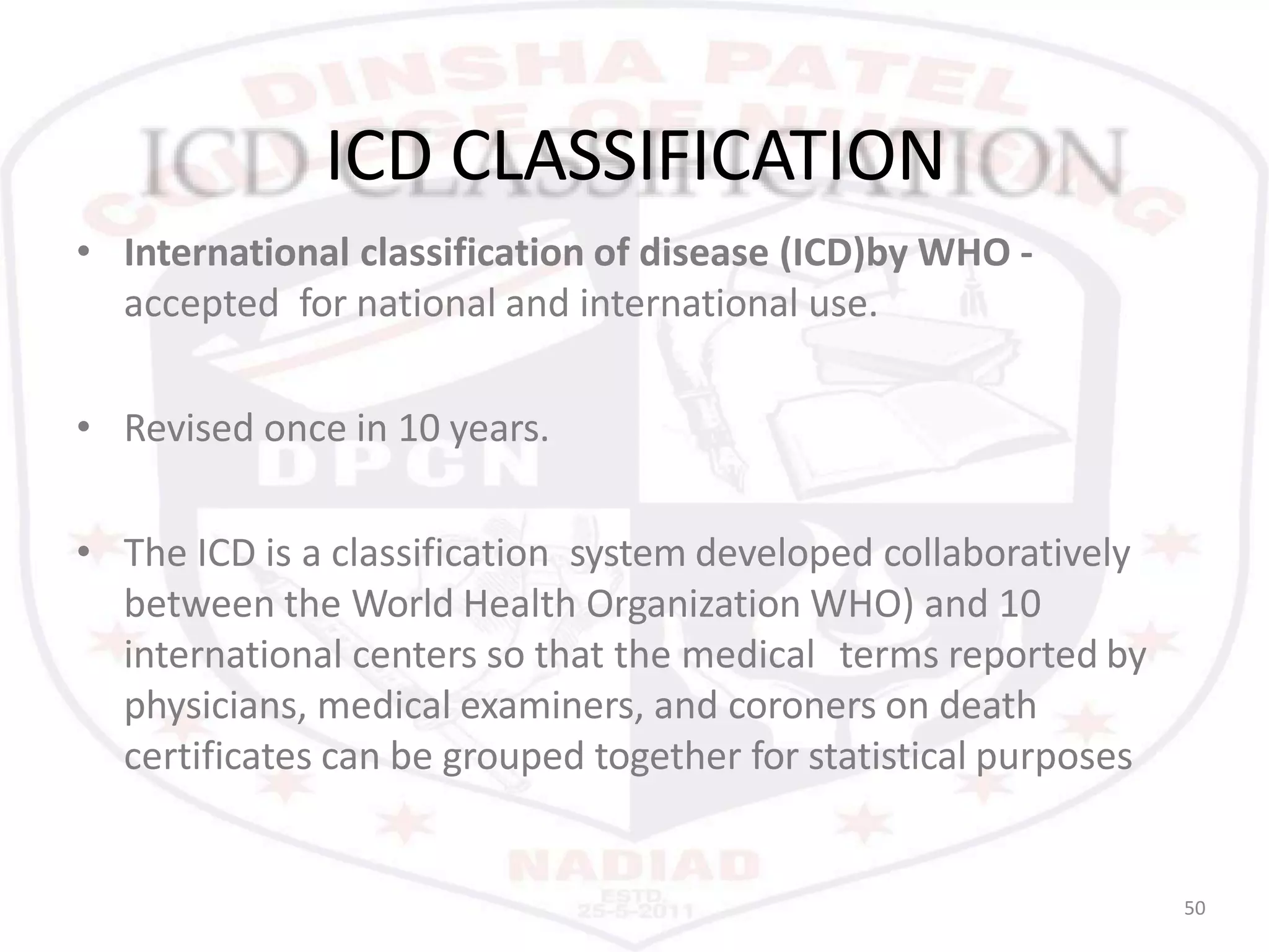 ICD CLASSIFICATION
50
• International classification of disease (ICD)by WHO -
accepted for national and international use.
• Revised once in 10 years.
• The ICD is a classification system developed collaboratively
between the World Health Organization WHO) and 10
international centers so that the medical terms reported by
physicians, medical examiners, and coroners on death
certificates can be grouped together for statistical purposes
 