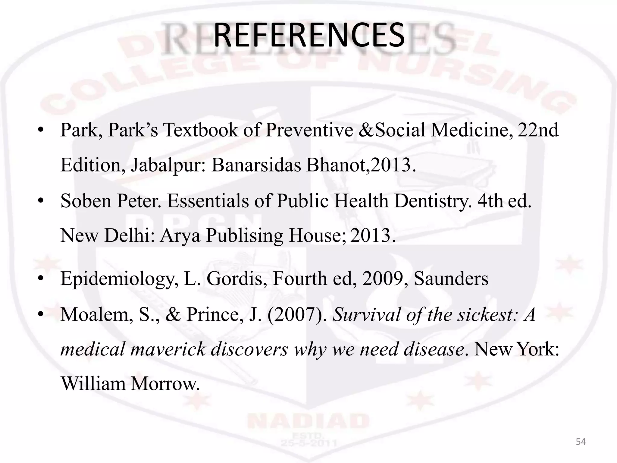 REFERENCES
54
• Park, Park’s Textbook of Preventive &Social Medicine, 22nd
Edition, Jabalpur: Banarsidas Bhanot,2013.
• Soben Peter. Essentials of Public Health Dentistry. 4th ed.
New Delhi: Arya Publising House; 2013.
• Epidemiology, L. Gordis, Fourth ed, 2009, Saunders
• Moalem, S., & Prince, J. (2007). Survival of the sickest: A
medical maverick discovers why we need disease. NewYork:
William Morrow.
 