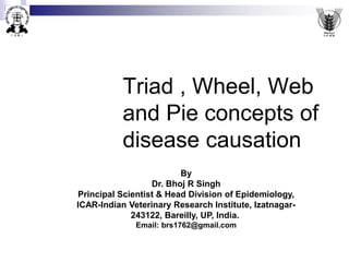 Triad , Wheel, Web
and Pie concepts of
disease causation
By
Dr. Bhoj R Singh
Principal Scientist & Head Division of Epidemiology,
ICAR-Indian Veterinary Research Institute, Izatnagar-
243122, Bareilly, UP, India.
Email: brs1762@gmail.com
 