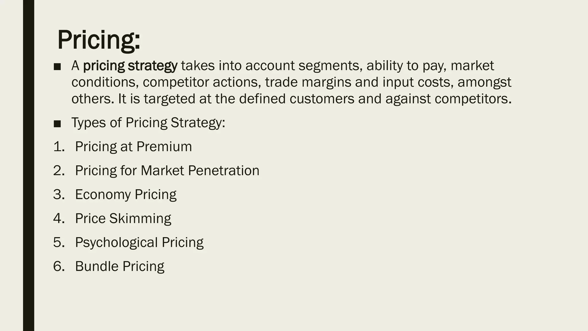 Pricing:
■ A pricing strategy takes into account segments, ability to pay, market
conditions, competitor actions, trade margins and input costs, amongst
others. It is targeted at the defined customers and against competitors.
■ Types of Pricing Strategy:
1. Pricing at Premium
2. Pricing for Market Penetration
3. Economy Pricing
4. Price Skimming
5. Psychological Pricing
6. Bundle Pricing
 
