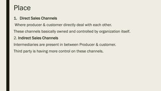 Place
1. Direct Sales Channels
Where producer & customer directly deal with each other.
These channels basically owned and controlled by organization itself.
2. Indirect Sales Channels
Intermediaries are present in between Producer & customer.
Third party is having more control on these channels.
 