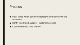 Process
■ Clear steps which can be understand and identify by the
customers
■ Tightly integrated supplier- customer process
■ It can be refined time to time
 