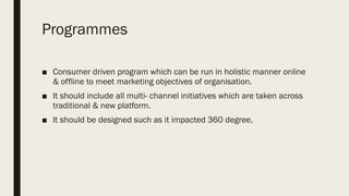 Programmes
■ Consumer driven program which can be run in holistic manner online
& offline to meet marketing objectives of organisation.
■ It should include all multi- channel initiatives which are taken across
traditional & new platform.
■ It should be designed such as it impacted 360 degree.
 