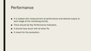 Performance
■ It is related with measurement of performance and desired output at
each stage of the marketing activity.
■ There should be Key Performance Indicators.
■ It should have touch with all other Ps.
■ It meant for the evaluation.
 