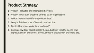 Product Strategy
■ Product : Tangible and Intangible (Services)
■ Product Mix: Set of products offered by an organisation
1. Width : How many different product lines?
2. Length: Total number of items in product line
3. Depth: How many variants are offered?
4. Consistency: How closely relate the product line with the needs and
expectations of end users, effectiveness of distribution channels, etc.
 