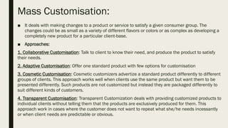 Mass Customisation:
■ It deals with making changes to a product or service to satisfy a given consumer group. The
changes could be as small as a variety of different flavors or colors or as complex as developing a
completely new product for a particular client-base.
■ Approaches:
1. Collaborative Customisation: Talk to client to know their need, and produce the product to satisfy
their needs.
2. Adaptive Customisation: Offer one standard product with few options for customisation
3. Cosmetic Customisation: Cosmetic customizers advertize a standard product differently to different
groups of clients. This approach works well when clients use the same product but want them to be
presented differently. Such products are not customized but instead they are packaged differently to
suit different kinds of customers.
4. Transparent Customisation: Transparent Customization deals with providing customized products to
individual clients without telling them that the products are exclusively produced for them. This
approach work in cases where the customer does not want to repeat what she/he needs incessantly
or when client needs are predictable or obvious.
 