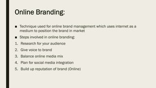 Online Branding:
■ Technique used for online brand management which uses internet as a
medium to position the brand in market
■ Steps involved in online branding:
1. Research for your audience
2. Give voice to brand
3. Balance online media mix
4. Plan for social media integration
5. Build up reputation of brand (Online)
 