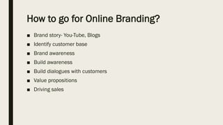 How to go for Online Branding?
■ Brand story- You-Tube, Blogs
■ Identify customer base
■ Brand awareness
■ Build awareness
■ Build dialogues with customers
■ Value propositions
■ Driving sales
 