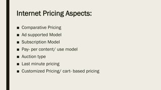 Internet Pricing Aspects:
■ Comparative Pricing
■ Ad supported Model
■ Subscription Model
■ Pay- per content/ use model
■ Auction type
■ Last minute pricing
■ Customized Pricing/ cart- based pricing
 