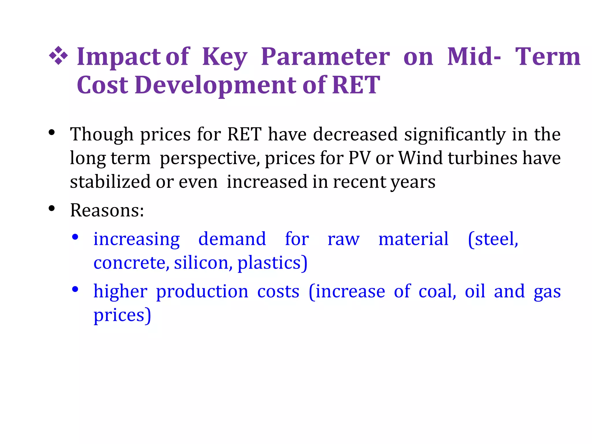  Impact of Key Parameter on Mid- Term
Cost Development of RET
• Though prices for RET have decreased significantly in the
long term perspective, prices for PV or Wind turbines have
stabilized or even increased in recent years
• Reasons:
• increasing demand for raw material (steel,
concrete, silicon, plastics)
• higher production costs (increase of coal, oil and gas
prices)
 