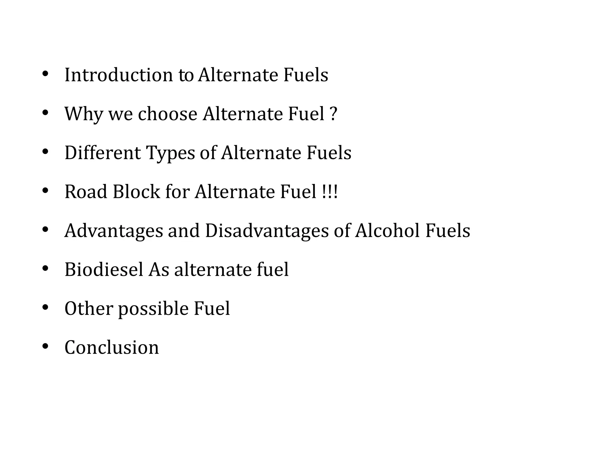 • Introduction to Alternate Fuels
• Why we choose Alternate Fuel ?
• Different Types of Alternate Fuels
• Road Block for Alternate Fuel !!!
• Advantages and Disadvantages of Alcohol Fuels
• Biodiesel As alternate fuel
• Other possible Fuel
• Conclusion
 