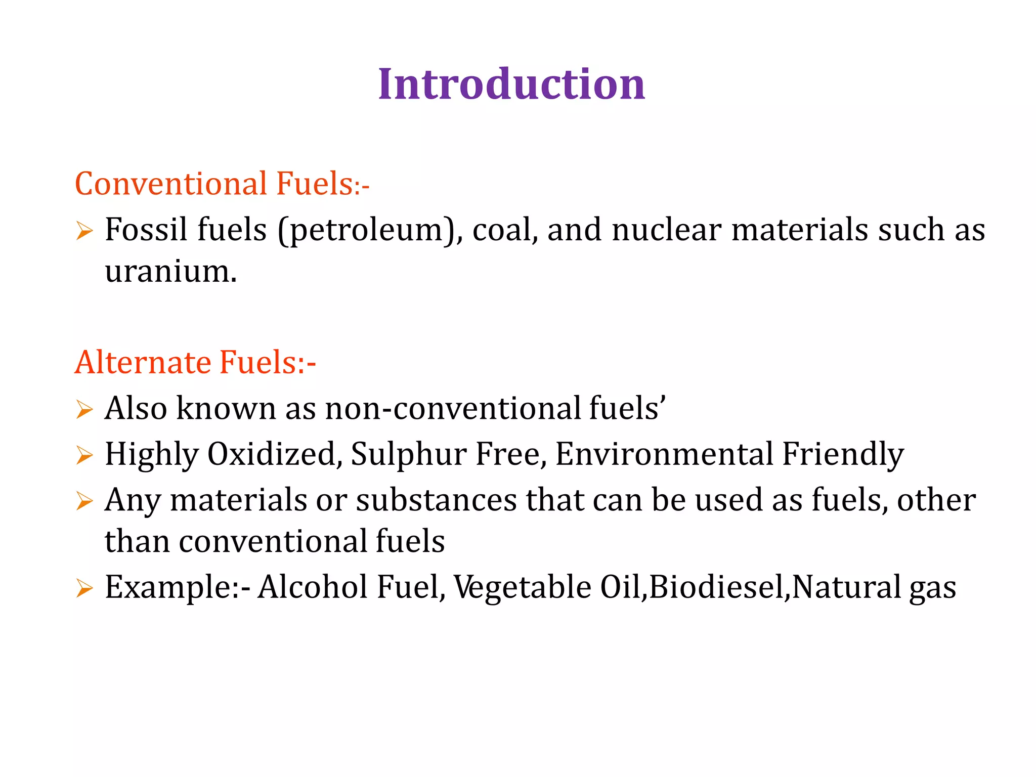Introduction
Conventional Fuels:-
 Fossil fuels (petroleum), coal, and nuclear materials such as
uranium.
Alternate Fuels:-
 Also known as non-conventional fuels’
 Highly Oxidized, Sulphur Free, Environmental Friendly
 Any materials or substances that can be used as fuels, other
than conventional fuels
 Example:- Alcohol Fuel, Vegetable Oil,Biodiesel,Natural gas
 