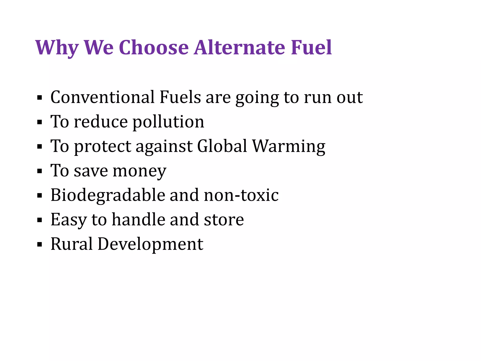 Why We Choose Alternate Fuel
 Conventional Fuels are going to run out
 To reduce pollution
 To protect against Global Warming
 To save money
 Biodegradable and non-toxic
 Easy to handle and store
 Rural Development
 