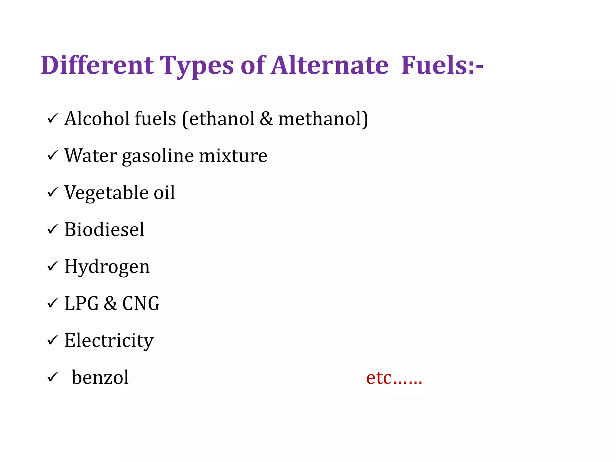 Different Types of Alternate Fuels:-
 Alcohol fuels (ethanol & methanol)
 Water gasoline mixture
 Vegetable oil
 Biodiesel
 Hydrogen
 LPG & CNG
 Electricity
 benzol etc……
 