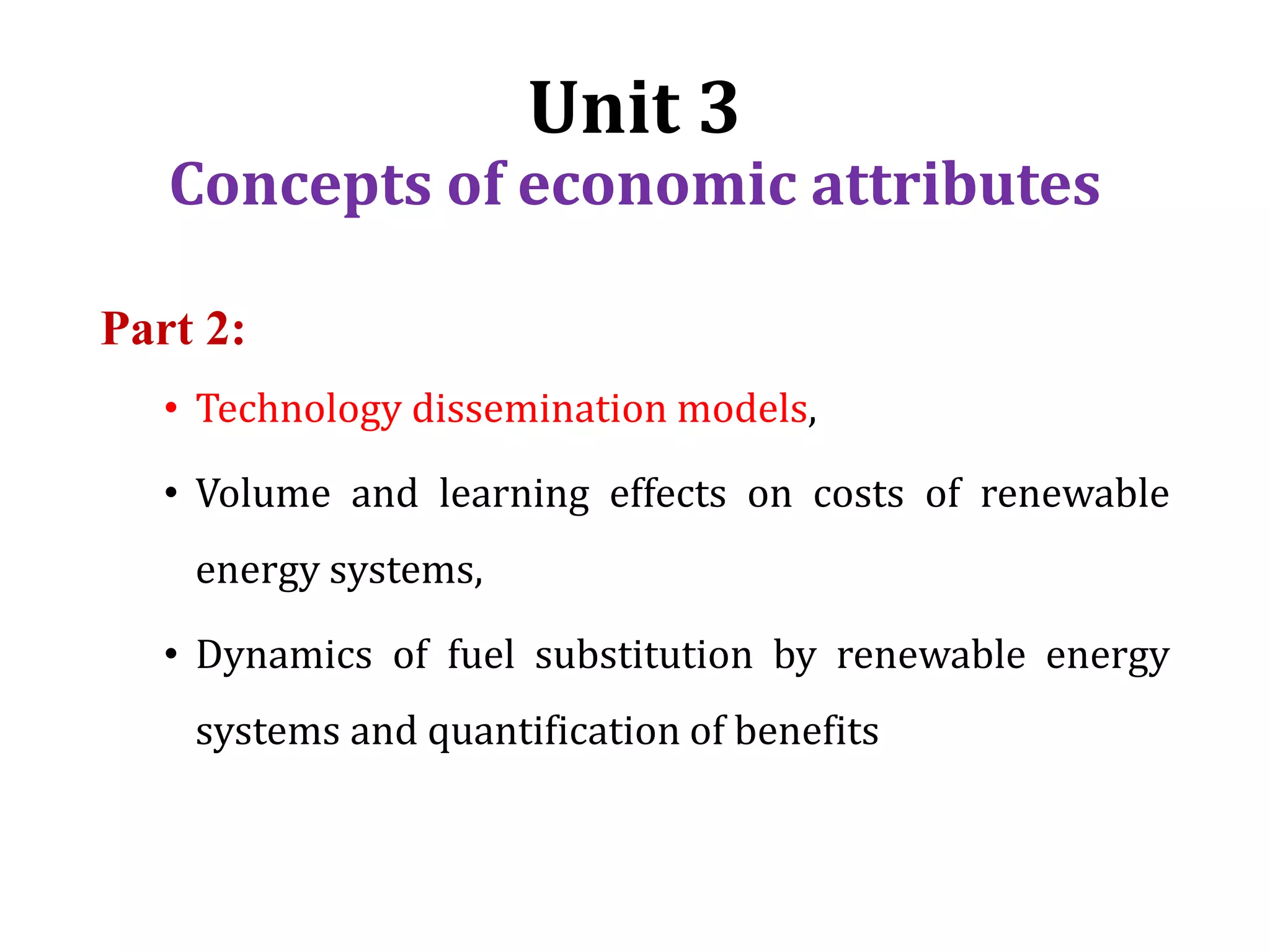 Unit 3
Concepts of economic attributes
Part 2:
• Technology dissemination models,
• Volume and learning effects on costs of renewable
energy systems,
• Dynamics of fuel substitution by renewable energy
systems and quantification of benefits
 