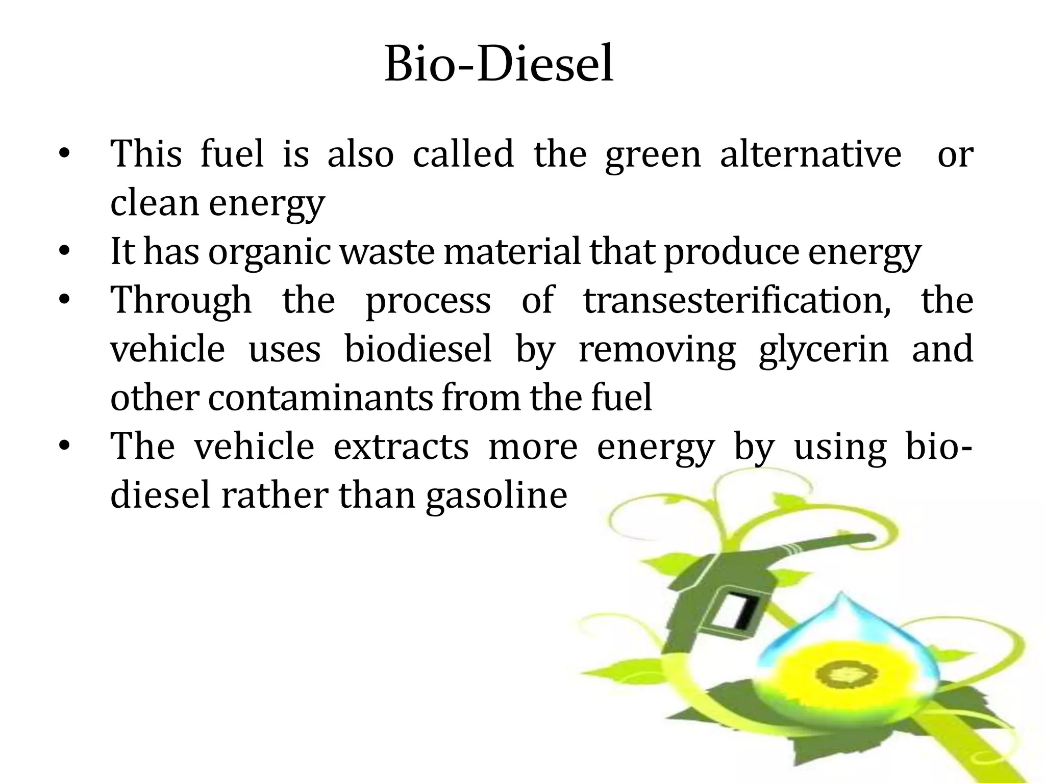 Bio-Diesel
• This fuel is also called the green alternative or
clean energy
• It has organic waste material that produce energy
• Through the process of transesterification, the
vehicle uses biodiesel by removing glycerin and
other contaminants from the fuel
• The vehicle extracts more energy by using bio-
diesel rather than gasoline
 