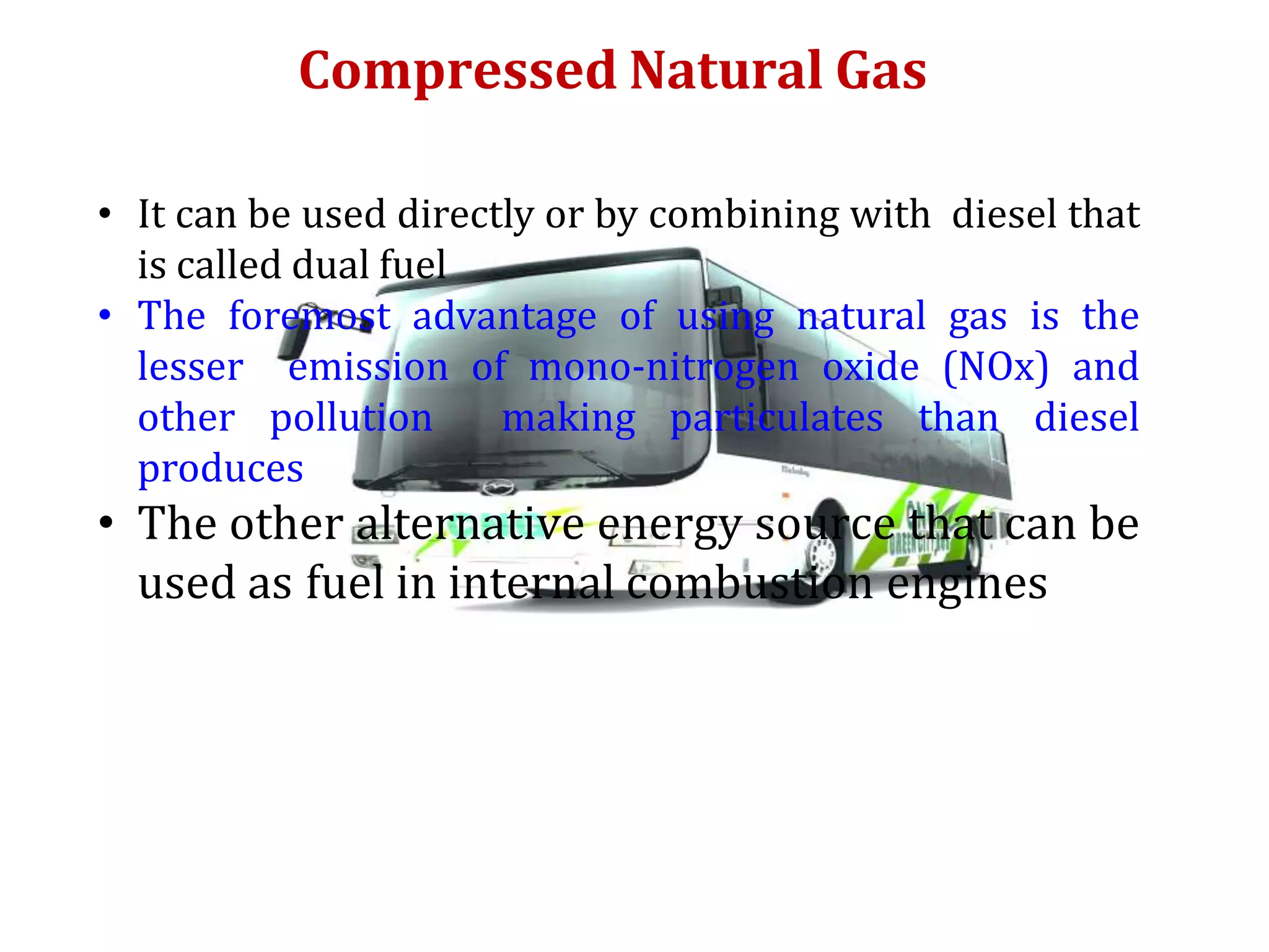 Compressed Natural Gas
• It can be used directly or by combining with diesel that
is called dual fuel
• The foremost advantage of using natural gas is the
lesser emission of mono-nitrogen oxide (NOx) and
other pollution making particulates than diesel
produces
• The other alternative energy source that can be
used as fuel in internal combustion engines
 