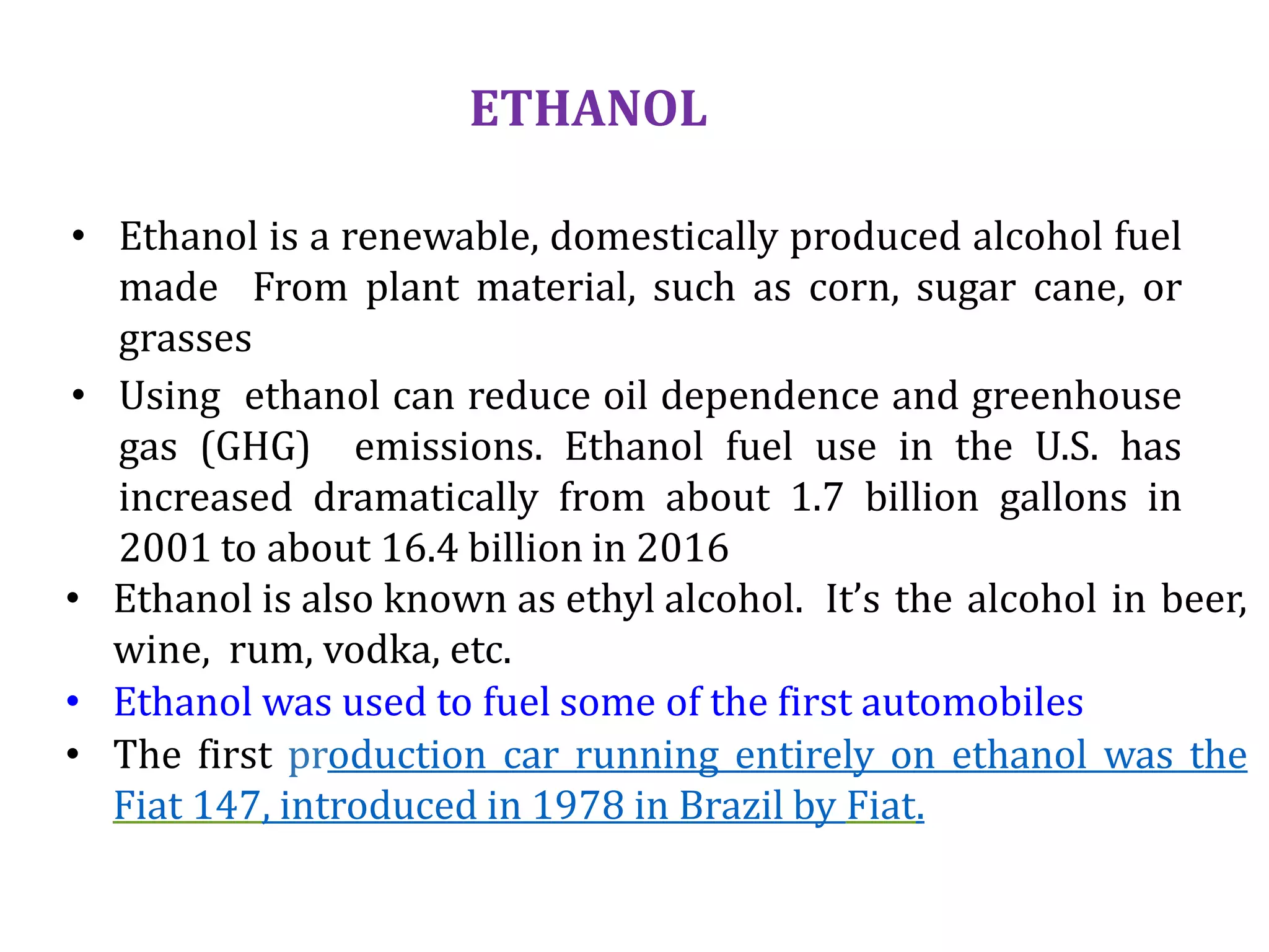 ETHANOL
• Ethanol is a renewable, domestically produced alcohol fuel
made From plant material, such as corn, sugar cane, or
grasses
• Using ethanol can reduce oil dependence and greenhouse
gas (GHG) emissions. Ethanol fuel use in the U.S. has
increased dramatically from about 1.7 billion gallons in
2001 to about 16.4 billion in 2016
• Ethanol is also known as ethyl alcohol. It’s the alcohol in beer,
wine, rum, vodka, etc.
• Ethanol was used to fuel some of the first automobiles
• The first production car running entirely on ethanol was the
Fiat 147, introduced in 1978 in Brazil by Fiat.
 