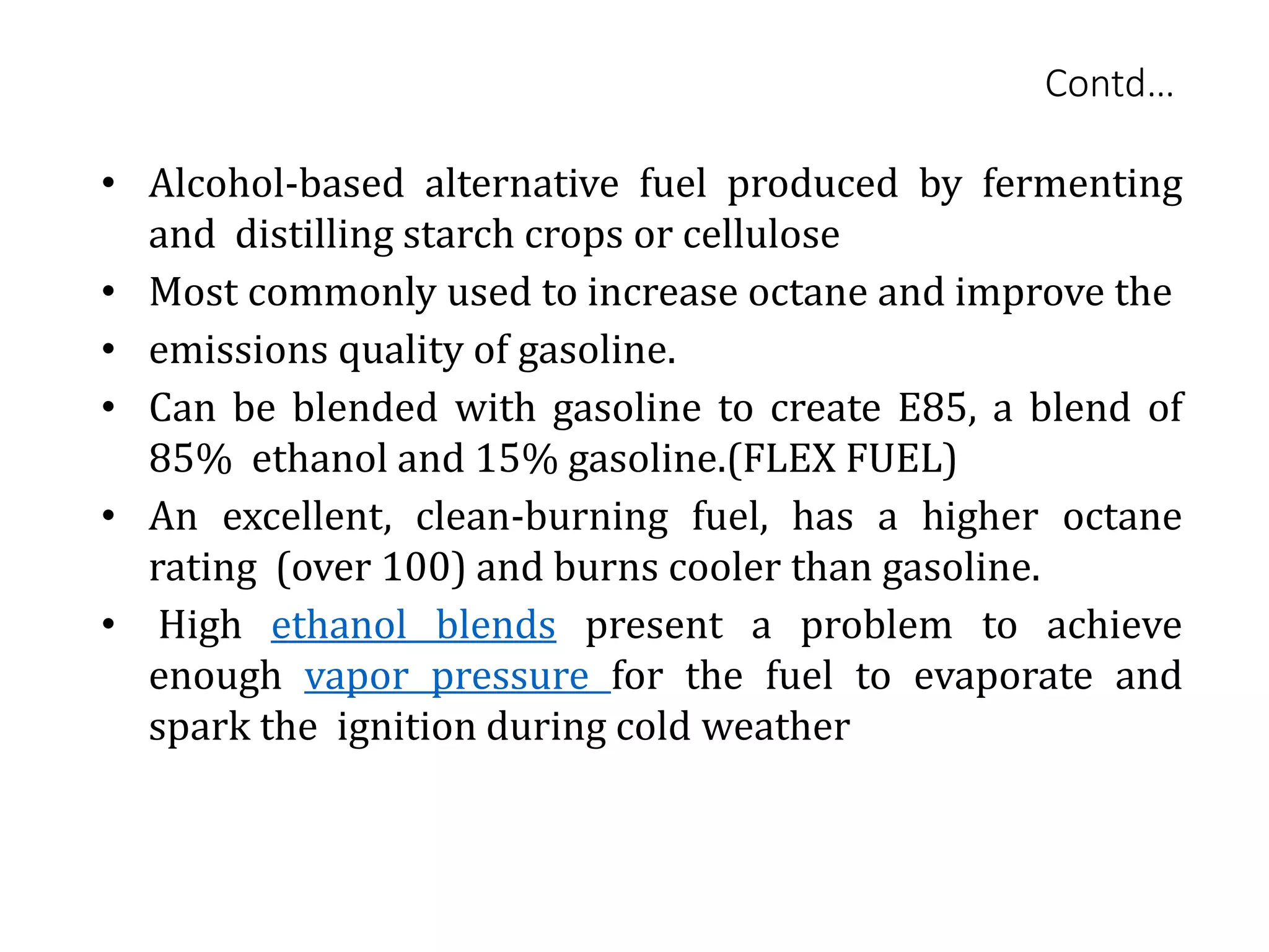 • Alcohol-based alternative fuel produced by fermenting
and distilling starch crops or cellulose
• Most commonly used to increase octane and improve the
• emissions quality of gasoline.
• Can be blended with gasoline to create E85, a blend of
85% ethanol and 15% gasoline.(FLEX FUEL)
• An excellent, clean-burning fuel, has a higher octane
rating (over 100) and burns cooler than gasoline.
• High ethanol blends present a problem to achieve
enough vapor pressure for the fuel to evaporate and
spark the ignition during cold weather
Contd…
 